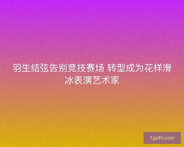 羽生结弦告别竞技赛场 转型成为花样滑冰表演艺术家