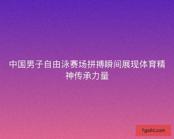 中国男子自由泳赛场拼搏瞬间展现体育精神传承力量