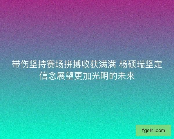带伤坚持赛场拼搏收获满满 杨硕瑞坚定信念展望更加光明的未来