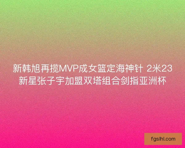 新韩旭再揽MVP成女篮定海神针 2米23新星张子宇加盟双塔组合剑指亚洲杯