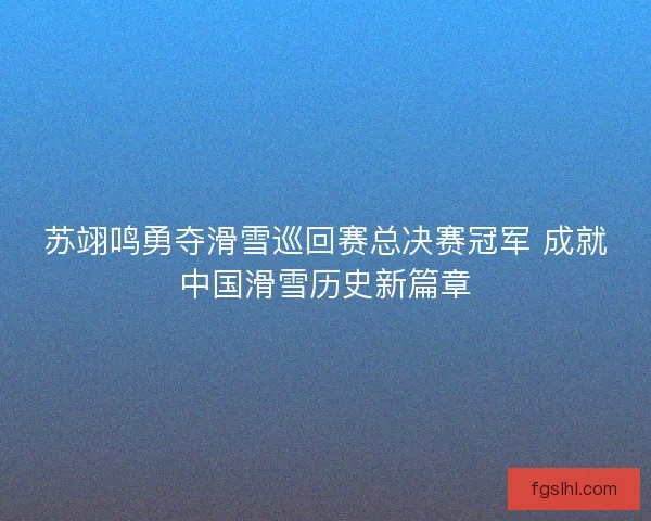 苏翊鸣勇夺滑雪巡回赛总决赛冠军 成就中国滑雪历史新篇章