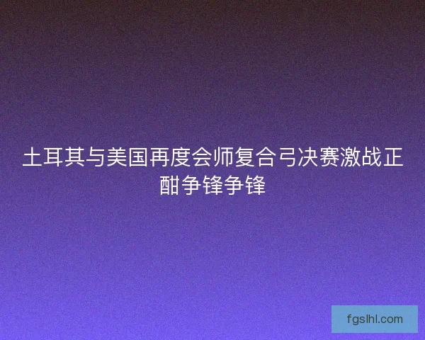 土耳其与美国再度会师复合弓决赛激战正酣争锋争锋