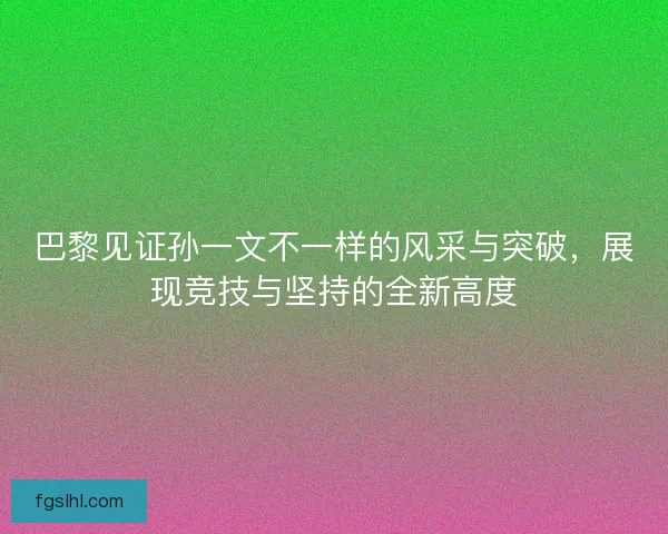 巴黎见证孙一文不一样的风采与突破，展现竞技与坚持的全新高度