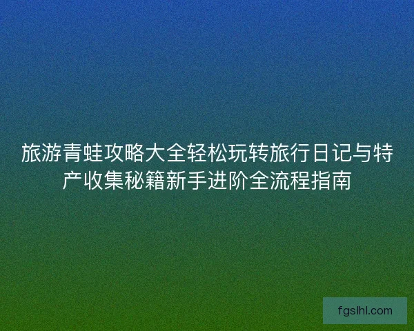 旅游青蛙攻略大全轻松玩转旅行日记与特产收集秘籍新手进阶全流程指南