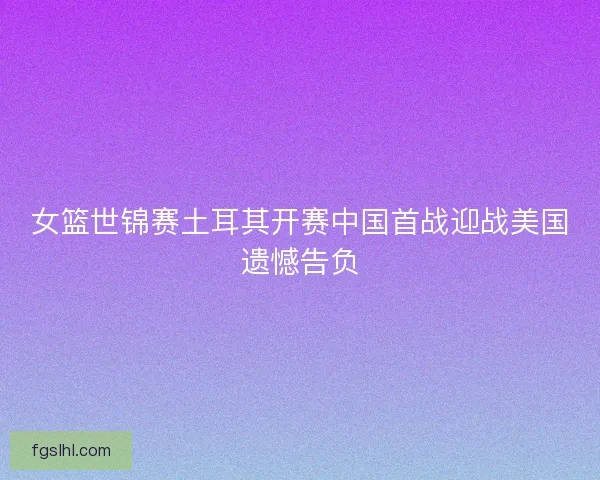 女篮世锦赛土耳其开赛中国首战迎战美国遗憾告负