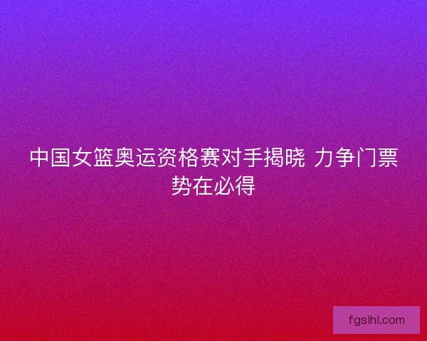 中国女篮奥运资格赛对手揭晓 力争门票势在必得