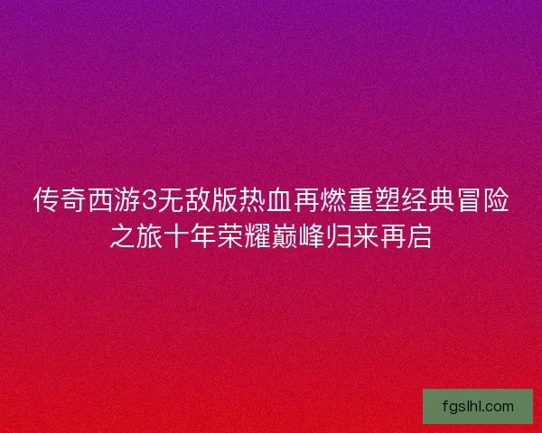 传奇西游3无敌版热血再燃重塑经典冒险之旅十年荣耀巅峰归来再启