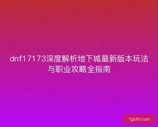 dnf17173深度解析地下城最新版本玩法与职业攻略全指南